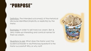 “PURPOSE”
Definition: The intended outcome(s) of the rhetorical
discourse identified (implicitly or explicitly) by the
rhetor.
Examples: In order to sell more ice cream, Ben &
Jerry make up interesting and comical names for
their ice cream.
Questions to ask: What does the rhetor want the
audience/reader to do/think/say/question? Is the
rhetor successful? Why or why not?
 