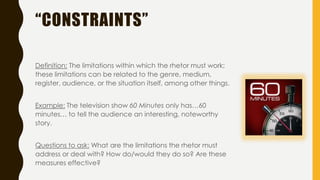 “CONSTRAINTS”
Definition: The limitations within which the rhetor must work;
these limitations can be related to the genre, medium,
register, audience, or the situation itself, among other things.
Example: The television show 60 Minutes only has…60
minutes… to tell the audience an interesting, noteworthy
story.
Questions to ask: What are the limitations the rhetor must
address or deal with? How do/would they do so? Are these
measures effective?
 
