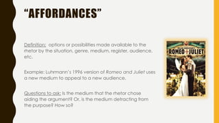 “AFFORDANCES”
Definition: options or possibilities made available to the
rhetor by the situation, genre, medium, register, audience,
etc.
Example: Luhrmann’s 1996 version of Romeo and Juliet uses
a new medium to appeal to a new audience.
Questions to ask: Is the medium that the rhetor chose
aiding the argument? Or, is the medium detracting from
the purpose? How so?
 