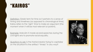 “KAIROS”
Definition: Greek term for time as it pertains to a sense of
timing and timeliness (as opposed to chronological time).
Kairos refers to the ‘right’ time to make an argument (the
moment when it will be most relevant or potent).
Example: Malcolm X made several speeches during the
civil rights era to promote racial equality.
Questions to ask: Is the rhetor/creator trying to capitalize
on the situation? Is the artifact “timely” in any way?
 