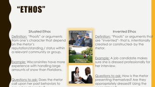 “ETHOS”
Situated Ethos
Definition: “Proofs” or arguments
from one’s character that depend
on the rhetor’s
reputation/standing,/ status within
a relevant community or group.
Example: Wisconsinites have more
experience with handling large
amounts of snow than Floridians.
Questions to ask: Does the rhetor
call upon her past behaviors to
Invented Ethos
Definition: “Proofs” or arguments that
are “invented”- that is, intentionally
created or constructed- by the
rhetor.
Example: A job candidate makes
sure she is dressed professionally for
her interview.
Questions to ask: How is the rhetor
presenting themselves? Are they
appropriately dressed? Using the
 
