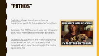 “PATHOS”
Definition: Greek term for emotions or
passions; appeals to the audiences’ emotions
Example: The ASPCA uses a very sad song and
pictures of mistreated animals for donations.
Questions to ask: How is the rhetor appealing
to my emotions to convince me to their
purpose? What exact emotion(s) is the rhetor
appealing to?
 
