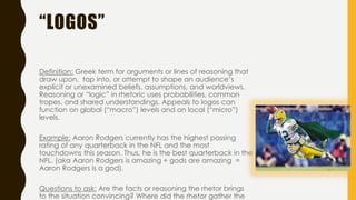“LOGOS”
Definition: Greek term for arguments or lines of reasoning that
draw upon, tap into, or attempt to shape an audience’s
explicit or unexamined beliefs, assumptions, and worldviews.
Reasoning or “logic” in rhetoric uses probabilities, common
tropes, and shared understandings. Appeals to logos can
function on global (“macro”) levels and on local (“micro”)
levels.
Example: Aaron Rodgers currently has the highest passing
rating of any quarterback in the NFL and the most
touchdowns this season. Thus, he is the best quarterback in the
NFL. (aka Aaron Rodgers is amazing + gods are amazing =
Aaron Rodgers is a god).
Questions to ask: Are the facts or reasoning the rhetor brings
to the situation convincing? Where did the rhetor gather the
 