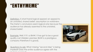 “ENTHYMEME”
Definition: A short-hand logical appeal; an appeal to
an unstated, shared belief, assumption or worldview.
The rhetor’s conclusions seem logical only because the
audience has already assented to the unstated,
shared belief.
Example: Well, if it’s a BMW, it has got to be a good
quality car! (Hidden premise: BMW is a prestigious
company therefore it is good).
Questions to ask: What missing “second step” is being
implied? Does the entire audience agree with the
 