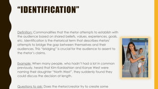 “IDENTIFICATION”
Definition: Commonalities that the rhetor attempts to establish with
the audience based on shared beliefs, values, experiences, goals,
etc. Identification is the rhetorical term that describes rhetors’
attempts to bridge the gap between themselves and their
audiences. This “bridging” is crucial for the audience to assent to
the rhetor’s claims.
Example: When many people, who hadn’t had a lot in common
previously, heard that Kim Kardashian and Kanye West were
naming their daughter “North West”, they suddenly found they
could discuss the decision at length.
Questions to ask: Does the rhetor/creator try to create some
 