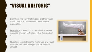 “VISUAL RHETORIC”
Definition: The way that images or other visual
media function as modes of persuasion or
explication.
Example: Appeals to humor make the viewer
intrigued enough to find out what the product
is.
Questions to ask: Does the rhetor use any visual
methods to further their goal? If so, to what
effect?
 