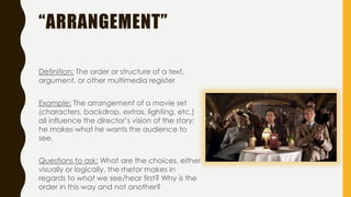 “ARRANGEMENT”
Definition: The order or structure of a text,
argument, or other multimedia register
Example: The arrangement of a movie set
(characters, backdrop, extras, lighting, etc.)
all influence the director’s vision of the story;
he makes what he wants the audience to
see.
Questions to ask: What are the choices, either
visually or logically, the rhetor makes in
regards to what we see/hear first? Why is the
order in this way and not another?
 