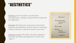 “AESTHETICS”
Definition: How the rhetor uses beautiful
arrangements, wording, or placement to promote
her argument.
Example: This poem by Lang Leave uses rhyme,
spacing, and repetition to give closure. Everything
works in harmony, using few words to say much.
Questions to ask: Why does this piece appeal to
me? Why do these arrangements or forms feel
“right”?
 