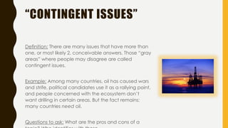 “CONTINGENT ISSUES”
Definition: There are many issues that have more than
one, or most likely 2, conceivable answers. Those “gray
areas” where people may disagree are called
contingent issues.
Example: Among many countries, oil has caused wars
and strife, political candidates use it as a rallying point,
and people concerned with the ecosystem don’t
want drilling in certain areas. But the fact remains:
many countries need oil.
Questions to ask: What are the pros and cons of a
 
