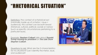 “RHETORICAL SITUATION”
Definition: The context of a rhetorical act
(minimally made up of a rhetor + issue +
audience); this context can be both broad
(historical, cultural, political, social) or narrow
(such as specific circumstances pertaining to a
particular issue).
Example: Stephen Colbert talks about Donald
Trump running for president on The Late Show
Stephen Colbert.
Questions to ask: What are the 3 characteristics
for my situation? Can I identify the rhetor, issue,
and audience?
 