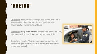 “RHETOR”
Definition: Anyone who composes discourse that is
intended to affect an audience’s or broader
community’s thinking or actions.
Example: The police officer talks to the driver on why
she is receiving the ticket for an out headlight.
Questions to ask: Who is making an argument or
persuading something? What forms/modes is the
argument using?
 