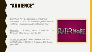“AUDIENCE”
Definition: Any people-real or imagined,
contemporary, or historical- designated by the
rhetor as hearers or readers of his/her text.
Example: J.K. Rowling created Pottermore.com
for lovers of all things Harry Potter.
Questions to ask: To what audiences is this
artifact adapted? How is it adapted to these
people?
 