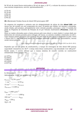 Professora Sonia
www.quimicaparaovestibular.com.br
contatoqpv@gmail.com
10
Se 50 mL de etanol forem misturados a 50 mL de água, a 20 ºC, o volume da mistura resultante, a
essa mesma temperatura, será de, aproximadamente,
a) 76 mL
b) 79 mL
c) 86 mL
d) 89 mL
e) 96 mL
25. (Mackenzie) Vendas fracas de diesel S50 preocupam ANP
Às vésperas de completar o primeiro mês de obrigatoriedade de oferta do óleo diesel S50, com
menor teor de enxofre em sua composição (no caso, 50 partes por milhão, em massa), a demanda,
ainda tímida, pelo produto, principalmente entre veículos pesados, preocupa o setor. A medida faz
parte do Programa de Controle da Poluição do Ar por Veículos Automotores (Proconve), criado em
2009.
Entre as razões elencadas para a baixa procura pelo novo diesel, a mais citada é o prazo dado aos
fabricantes de veículos pesados para entregar, até março, os veículos vendidos e faturados em 2011,
cujos motores podem funcionar com qualquer dos três tipos de óleo diesel à disposição no país. Como
o diesel S50 é o tipo mais caro ainda não consegue estimular a adesão dos consumidores, mesmo
sendo menos poluente.
http://www.automotivebusiness.com.br/noticia_det.aspx?id_noticia=12912 em 26-01-2012.
Suponha que em um posto de combustíveis, o tanque de estocagem de óleo diesel S50 possua
capacidade volumétrica de 3
30 m e esteja cheio desse combustível, cuja densidade é de 3
0,85 g cm .
Sendo assim, é correto afirmar que a massa máxima de enxofre contida no combustível
armazenado nesse tanque é de
a) 1275 g.
b) 2550 g.
c) 3825 g.
d) 5100 g.
e) 6375 g
Respostas
1. Alternativa C.
Adicionam-se 3
15cm de metanol em 3
250cm :
3
me tanol
3
0,791 g cm
1 cm
ρ 


3
0,791 g
15 cm
me tanol
me tanol
3
água
3
m
m 11,865 g
1,000 g cm
1 cm
ρ 



3
1,000 g
250 cm
água
água
2
m
m 250 g
H O 18


 