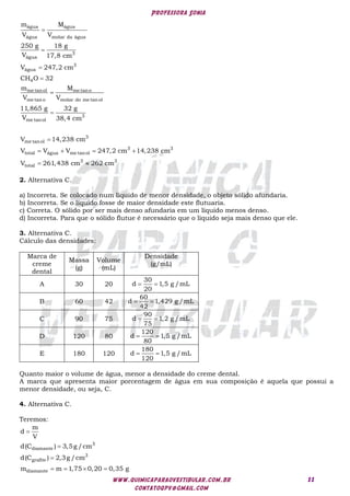 Professora Sonia
www.quimicaparaovestibular.com.br
contatoqpv@gmail.com
11
água água
água molar da água
3
água
3
água
4
me tanol me tano
me tano molar do me tanol
3
me tanol
3
me tanol
3 3
total água me tanol
total
m M
V V
250 g 18 g
V 17,8 cm
V 247,2 cm
CH O 32
m M
V V
11,865 g 32 g
V 38,4 cm
V 14,238 cm
V V V 247,2 cm 14,238 cm
V 26







   
 3 3
1,438 cm 262 cm

2. Alternativa C.
a) Incorreta. Se colocado num líquido de menor densidade, o objeto sólido afundaria.
b) Incorreta. Se o líquido fosse de maior densidade este flutuaria.
c) Correta. O sólido por ser mais denso afundaria em um líquido menos denso.
d) Incorreta. Para que o sólido flutue é necessário que o líquido seja mais denso que ele.
3. Alternativa C.
Cálculo das densidades:
Marca de
creme
dental
Massa
(g)
Volume
(mL)
Densidade
(g/mL)
A 30 20
30
d 1,5 g /mL
20
 
B 60 42
60
d 1,429 g /mL
42
 
C 90 75
90
d 1,2 g /mL
75
 
D 120 80
120
d 1,5 g /mL
80
 
E 180 120
180
d 1,5 g /mL
120
 
Quanto maior o volume de água, menor a densidade do creme dental.
A marca que apresenta maior porcentagem de água em sua composição é aquela que possui a
menor densidade, ou seja, C.
4. Alternativa C.
Teremos:
3
diamante
3
grafite
diamante
m
d
V
d(C ) 3,5g /cm
d(C ) 2,3g /cm
m m 1,75 0,20 0,35 g



   
 
