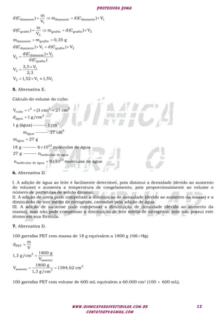 Professora Sonia
www.quimicaparaovestibular.com.br
contatoqpv@gmail.com
12
diamante diamante diamante 1
1
grafite grafite grafite 2
2
diamante grafite
diamante 1 grafite 2
diamante 1
2
grafite
1
2
2 1 1
m
d(C ) m d(C ) V
V
m
d(C ) m d(C ) V
V
m m 0,35 g
d(C ) V d(C ) V
d(C ) V
V
d(C )
3,5 V
V
2,3
V 1,52 V 1,5V
   
   
 
  




  
5. Alternativa E.
Cálculo do volume do cubo:
  
3 3 3
cubo
V (3 cm) 27 cm
 3
água
d 1 g/cm
1 g (água) 3
água
1 cm
m

3
água
27 cm
m 27 g
18 g  23
6 10 moléculas de água
27 g
 
moléculas de água
23
moléculas de água
n
n 9 10 moléculas de água
6. Alternativa D.
I. A adição de água ao leite é facilmente detectável, pois diminui a densidade (devido ao aumento
do volume) e aumenta a temperatura de congelamento, pois proporcionalmente ao volume o
número de partículas de soluto diminui.
II. A adição de ureia pode compensar a diminuição de densidade (devido ao aumento da massa) e a
diminuição de teor médio de nitrogênio, causadas pela adição de água.
III. A adição de sacarose pode compensar a diminuição de densidade (devido ao aumento da
massa), mas não pode compensar a diminuição de teor médio de nitrogênio, pois não possui este
átomo em sua fórmula.
7. Alternativa D.
100 garrafas PET com massa de 18 g equivalem a 1800 g (100 18g).



 
PET
3
assento
3
assento 3
m
d
V
1800 g
1,3 g/cm
V
1800 g
V 1384,62 cm
1,3 g/cm
100 garrafas PET com volume de 600 mL equivalem a 60.000 cm3 (100  600 mL).
 