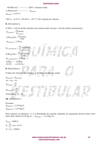 Professora Sonia
www.quimicaparaovestibular.com.br
contatoqpv@gmail.com
13
3
60.000 cm
3
100% (volume total)
1.384,62 cm assento
assento
p
p 2,31 %
100 % 2,31 % 97,69 % 97,7 % de redução de volume.

  
8. Alternativa A.
A 20°C, 1 mL de ácido etanoico tem massa maior do que 1 mL de ácido n-pentanoico:



e tan oico
e tanoico
e tanoico
e tanoico
e tanoico
m
d
V
m
1,04 g/mL
1 mL
m 1,04 g












 



n pen tanoico
n pentanoico
n pentanoico
n pen tanoico
n pen tanoico
e tanoico n pentanoico
m
d
V
m
0,96 g/mL
1 mL
m 0,96 g
1,04 g 0,96 g
9. Alternativa A.
O bloco de chumbo não flutua e o de borracha flutua, então:

 



chumbo borracha
1 2
chumbo
1
borracha
2
2 1
d d
m m m
m
d
V
m
d
V
Conclusão : V V
10. Alternativa C.
Teremos:


plástico 1
plástico 2
d 1,10 kg/L
d 1,14 kg/L
Para separar os plásticos 1 e 2 a densidade da solução utilizada na separação deverá estar entre
estes dois valores solução
(1,10 kg /L d 1,14 kg /L).
 
total
1 2
V 1000 L
m
d m d V
V
V V 1000 L

   
 
 