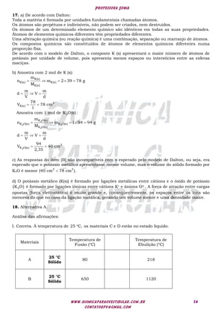 Professora Sonia
www.quimicaparaovestibular.com.br
contatoqpv@gmail.com
16
17. a) De acordo com Dalton:
Toda a matéria é formada por unidades fundamentais chamadas átomos.
Os átomos são perpétuos e indivisíveis, não podem ser criados, nem destruídos.
Os átomos de um determinado elemento químico são idênticos em todas as suas propriedades.
Átomos de elementos químicos diferentes têm propriedades diferentes.
Uma alteração química (ou reação química) é uma combinação, separação ou rearranjo de átomos.
Os compostos químicos são constituídos de átomos de elementos químicos diferentes numa
proporção fixa.
De acordo com o modelo de Dalton, o composto K (s) apresentará o maior número de átomos de
potássio por unidade de volume, pois apresenta menos espaços ou interstícios entre as esferas
maciças.
b) Amostra com 2 mol de K (s):
    
  
 
K(s)
K(s) K(s)
K(s)
3
K(s)
m
n m 2 39 78 g
M
m m
d V
V d
78
V 78 cm
1
Amostra com 1 mol de 2
K O(s):
    
  
 
2
2 2
2
2
K O(s)
K O(s) K O(s)
K O(s)
3
K O(s)
m
n m 1 94 94 g
M
m m
d V
V d
94
V 40 cm
2,35
c) As respostas do item [B] são incompatíveis com o esperado pelo modelo de Dalton, ou seja, era
esperado que o potássio metálico apresentasse menor volume, mas o volume do sólido formado por
K2O é menor 3 3
(40 cm 78 cm ).

d) O potássio metálico (K(s)) é formado por ligações metálicas entre cátions e o óxido de potássio
 
2
K O é formado por ligações iônicas entre cátions K+ e ânions O2-. A força de atração entre cargas
opostas (força eletrostática) é muito grande e, consequentemente, os espaços entre os íons são
menores do que no caso da ligação metálica, gerando um volume menor e uma densidade maior.
18. Alternativa A.
Análise das afirmações:
I. Correta. À temperatura de 25 C,
 os materiais C e D estão no estado líquido.
Materiais
Temperatura de
Fusão (°C)
Temperatura de
Ebulição (°C)
A
25 °C
Sólido
80 218
B
25 °C
Sólido
650 1120
 