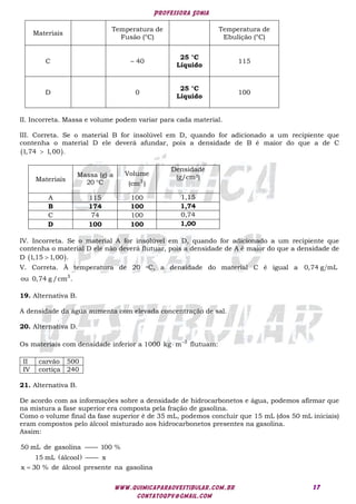 Professora Sonia
www.quimicaparaovestibular.com.br
contatoqpv@gmail.com
17
Materiais
Temperatura de
Fusão (°C)
Temperatura de
Ebulição (°C)
C – 40
25 °C
Líquido
115
D 0
25 °C
Líquido
100
II. Incorreta. Massa e volume podem variar para cada material.
III. Correta. Se o material B for insolúvel em D, quando for adicionado a um recipiente que
contenha o material D ele deverá afundar, pois a densidade de B é maior do que a de C
 
1,74 1,00 .

Materiais
Massa (g) a
20 C

Volume
3
(cm )
Densidade
(g/cm3)
A 115 100 1,15
B 174 100 1,74
C 74 100 0,74
D 100 100 1,00
IV. Incorreta. Se o material A for insolúvel em D, quando for adicionado a um recipiente que
contenha o material D ele não deverá flutuar, pois a densidade de A é maior do que a densidade de
D  
1,15 1,00 .

V. Correta. À temperatura de 20 oC, a densidade do material C é igual a 0,74 g mL
3
ou 0,74 g /cm .
19. Alternativa B.
A densidade da água aumenta com elevada concentração de sal.
20. Alternativa D.
Os materiais com densidade inferior a 1000 3
kg m
 flutuam:
II carvão 500
IV cortiça 240
21. Alternativa B.
De acordo com as informações sobre a densidade de hidrocarbonetos e água, podemos afirmar que
na mistura a fase superior era composta pela fração de gasolina.
Como o volume final da fase superior é de 35 mL, podemos concluir que 15 mL (dos 50 mL iniciais)
eram compostos pelo álcool misturado aos hidrocarbonetos presentes na gasolina.
Assim:
 
50 mL de gasolina —— 100 % 
15 mL álcool —— x 
x 30 % de álcool presente na gasolina

 
