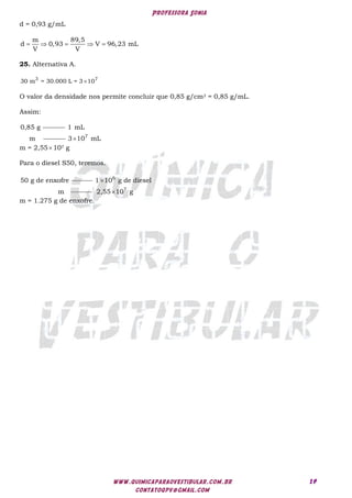 Professora Sonia
www.quimicaparaovestibular.com.br
contatoqpv@gmail.com
19
d = 0,93 g/mL
    
m 89,5
d 0,93 V 96,23 mL
V V
25. Alternativa A.

3 7
30 m = 30.000 L = 3 10
O valor da densidade nos permite concluir que 0,85 g/cm3 = 0,85 g/mL.
Assim:
0,85 g 1 mL
m 7
3 10 mL

m = 2,55 107 g
Para o diesel S50, teremos.
50 g de enxofre 6
1 10 g de diesel
m

7
2,55 10 g

m = 1.275 g de enxofre.
 