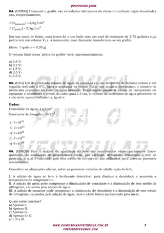 Professora Sonia
www.quimicaparaovestibular.com.br
contatoqpv@gmail.com
2
04. (UFRGS) Diamante e grafite são variedades alotrópicas do elemento carbono cujas densidades
são, respectivamente,


3
diamante
3
grafite
d(C ) 3,5g/cm
d(C ) 2,3g/cm
Em um conto de fadas, uma jovem foi a um baile com um anel de diamante de 1,75 quilates cuja
pedra tem um volume V1 e, à meia-noite, esse diamante transformou-se em grafite.
(dado: 1 quilate = 0,20 g)
O volume final dessa "pedra de grafite" será, aproximadamente,
a) 0,4 V1
b) 0,7 V1
c) 1,5 V1
d) 2,3 V1
e) 3,5 V1
05. (UFG) Um determinado volume de água foi colocado em um recipiente de formato cúbico e em
seguida resfriado à 0°C. Após a mudança de estado físico, um analista determinou o número de
moléculas presentes no cubo de água formado. Desprezando possíveis efeitos de compressão ou
expansão e admitindo a aresta do cubo igual a 3 cm, o número de moléculas de água presentes no
cubo será, aproximadamente, igual a:
Dados:
Densidade da água: 3
1 g /cm
Constante de Avogadro:  3
6 10
23
23
23
23
23
a) 1 10
b) 3 10
c) 5 10
d) 7 10
e) 9 10





06. (UFRGS) Para a análise da qualidade do leite são monitorados vários parâmetros físico-
químicos. As avaliações de propriedades como, por exemplo, densidade, crioscopia e teor de
proteína, o qual é calculado pelo teor médio de nitrogênio, são utilizadas para detectar possíveis
adulterações.
Considere as afirmações abaixo, sobre os possíveis métodos de adulteração do leite.
I. A adição de água ao leite é facilmente detectável, pois diminui a densidade e aumenta a
temperatura de congelamento.
II. A adição de ureia pode compensar a diminuição de densidade e a diminuição de teor médio de
nitrogênio, causadas pela adição de água.
III. A adição de sacarose pode compensar a diminuição de densidade e a diminuição de teor médio
de nitrogênio, causadas pela adição de água, sem o efeito tóxico apresentado pela ureia.
Quais estão corretas?
a) Apenas I.
b) Apenas II.
c) Apenas III.
d) Apenas I e II.
e) I, II e III.
 