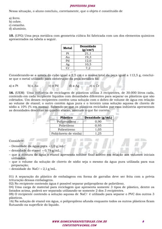 Professora Sonia
www.quimicaparaovestibular.com.br
contatoqpv@gmail.com
6
Nessa situação, o aluno concluiu, corretamente, que o objeto é constituído de
a) ferro.
b) cobre.
c) estanho.
d) alumínio.
15. (UFG) Uma peça metálica com geometria cúbica foi fabricada com um dos elementos químicos
apresentados na tabela a seguir.
Metal
Densidade
(g/cm3)
Pt 21,1
Au 19,3
Pd 12,0
Ag 10,5
Cr 7,2
Considerando-se a aresta do cubo igual a 2,5 cm e a massa total da peça igual a 112,5 g, conclui-
se que o metal utilizado para construção da peça metálica foi:
a) a Pt b) o Au c) o Pd d) a Ag e) o Cr
16. (UEM) Uma indústria de reciclagem de plásticos utiliza 3 recipientes, de 30.000 litros cada,
contendo em cada recipiente líquidos com densidades diferentes para separar os plásticos que são
coletados. Um desses recipientes contém uma solução com o dobro de volume de água em relação
ao volume de etanol; o outro contém água pura e o terceiro uma solução aquosa de cloreto de
sódio a 10% (% em massa). Sabendo-se que os plásticos reciclados por essa indústria apresentam
as densidades descritas no quadro abaixo, assinale o que for correto.
Plástico Densidade (g/mL)
Polipropileno 0,90
Polietileno 0,95
Poliestireno 1,05
Poli(cloreto de vinila) 1,25
Considere:
– Densidade da água pura 1,0 g mL;

– densidade do etanol 0,78 g mL;

– que a mistura de água e etanol apresenta volume final aditivo em relação aos volumes iniciais
utilizados;
– que o volume da solução de cloreto de sódio seja o mesmo da água pura utilizada para sua
preparação;
– densidade do NaC 2,1 g mL.


01) A separação do plástico de embalagens em forma de garrafas deve ser feita com a prévia
trituração dessas embalagens.
02) No recipiente contendo água é possível separar polipropileno de polietileno.
04) Uma carga de material para reciclagem que apresenta somente 3 tipos de plástico, dentre os
listados acima, poderá ser separada utilizando-se somente 2 dos 3 recipientes.
08) O recipiente contendo a solução aquosa de NaC é utilizado para separar o PVC dos outros 3
plásticos.
16) Na solução de etanol em água, o polipropileno afunda enquanto todos os outros plásticos ficam
flutuando na superfície do líquido.
 