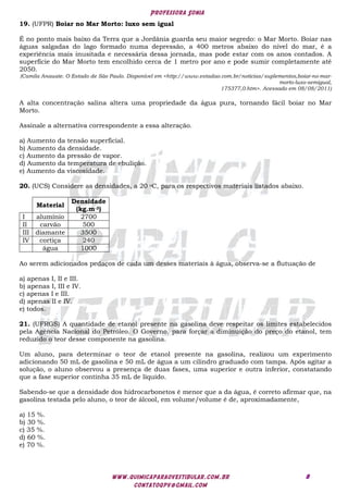 Professora Sonia
www.quimicaparaovestibular.com.br
contatoqpv@gmail.com
8
19. (UFPR) Boiar no Mar Morto: luxo sem igual
É no ponto mais baixo da Terra que a Jordânia guarda seu maior segredo: o Mar Morto. Boiar nas
águas salgadas do lago formado numa depressão, a 400 metros abaixo do nível do mar, é a
experiência mais inusitada e necessária dessa jornada, mas pode estar com os anos contados. A
superfície do Mar Morto tem encolhido cerca de 1 metro por ano e pode sumir completamente até
2050.
(Camila Anauate. O Estado de São Paulo. Disponível em <http://www.estadao.com.br/noticias/suplementos,boiar-no-mar-
morto-luxo-semigual,
175377,0.htm>. Acessado em 08/08/2011)
A alta concentração salina altera uma propriedade da água pura, tornando fácil boiar no Mar
Morto.
Assinale a alternativa correspondente a essa alteração.
a) Aumento da tensão superficial.
b) Aumento da densidade.
c) Aumento da pressão de vapor.
d) Aumento da temperatura de ebulição.
e) Aumento da viscosidade.
20. (UCS) Considere as densidades, a 20 oC, para os respectivos materiais listados abaixo.
Material
Densidade
(kg.m-3)
I alumínio 2700
II carvão 500
III diamante 3500
IV cortiça 240
água 1000
Ao serem adicionados pedaços de cada um desses materiais à água, observa-se a flutuação de
a) apenas I, II e III.
b) apenas I, III e IV.
c) apenas I e III.
d) apenas II e IV.
e) todos.
21. (UFRGS) A quantidade de etanol presente na gasolina deve respeitar os limites estabelecidos
pela Agência Nacional do Petróleo. O Governo, para forçar a diminuição do preço do etanol, tem
reduzido o teor desse componente na gasolina.
Um aluno, para determinar o teor de etanol presente na gasolina, realizou um experimento
adicionando 50 mL de gasolina e 50 mL de água a um cilindro graduado com tampa. Após agitar a
solução, o aluno observou a presença de duas fases, uma superior e outra inferior, constatando
que a fase superior continha 35 mL de líquido.
Sabendo-se que a densidade dos hidrocarbonetos é menor que a da água, é correto afirmar que, na
gasolina testada pelo aluno, o teor de álcool, em volume/volume é de, aproximadamente,
a) 15 %.
b) 30 %.
c) 35 %.
d) 60 %.
e) 70 %.
 