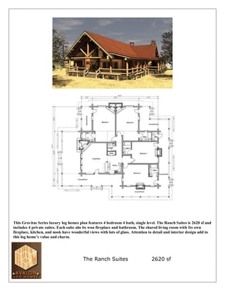This Gravitas Series luxury log homes plan features 4 bedroom 4 bath, single level. The Ranch Suites is 2620 sf and
includes 4 private suites. Each suite ahs its won fireplace and bathroom. The shared living room with Its own
fireplace, kitchen, and nook have wonderful views with lots of glass. Attention to detail and interior design add to
this log home’s value and charm.




                                        The Ranch Suites                         2620 sf
 