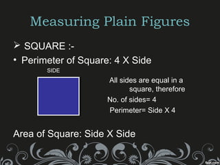 Measuring Plain Figures
 SQUARE :-
• Perimeter of Square: 4 X Side
SIDE
All sides are equal in a
square, therefore
No. of sides= 4
Perimeter= Side X 4
Area of Square: Side X Side
 