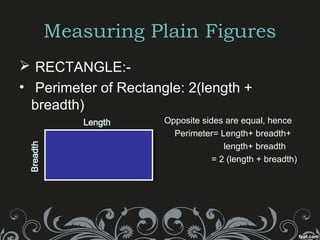 Measuring Plain Figures
 RECTANGLE:-
• Perimeter of Rectangle: 2(length +
breadth)
Opposite sides are equal, hence
» Perimeter= Length+ breadth+
» length+ breadth
» = 2 (length + breadth)
 