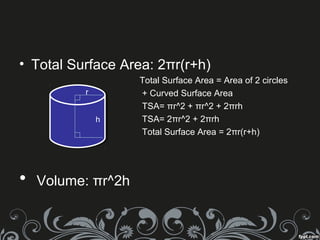 • Total Surface Area: 2πr(r+h)
Total Surface Area = Area of 2 circles
+ Curved Surface Area
TSA= πr^2 + πr^2 + 2πrh
TSA= 2πr^2 + 2πrh
Total Surface Area = 2πr(r+h)
• Volume: πr^2h
r
h
 