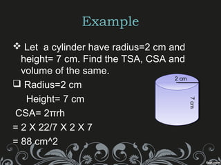 Example
 Let a cylinder have radius=2 cm and
height= 7 cm. Find the TSA, CSA and
volume of the same.
 Radius=2 cm
Height= 7 cm
CSA= 2πrh
= 2 X 22/7 X 2 X 7
= 88 cm^2
7cm
2 cm
 