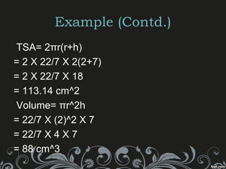 Example (Contd.)
TSA= 2πr(r+h)
= 2 X 22/7 X 2(2+7)
= 2 X 22/7 X 18
= 113.14 cm^2
Volume= πr^2h
= 22/7 X (2)^2 X 7
= 22/7 X 4 X 7
= 88 cm^3
 