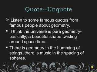 Quote--Unquote
 Listen to some famous quotes from
famous people about geometry.
 I think the universe is pure geometry-
basically, a beautiful shape twisting
around space-time.
 There is geometry in the humming of
strings, there is music in the spacing of
spheres.
 