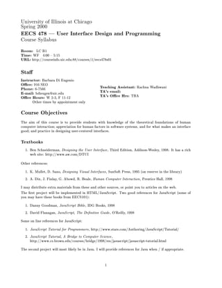 University of Illinois at Chicago
Spring 2000
EECS 478 | User Interface Design and Programming
Course Syllabus

Room: LC B1
Time: WF 4:00 5:15
URL: http: courseinfo.uic.edu:88 courses 1 eecs478s01

Sta
Instructor: Barbara Di Eugenio
O ce: 916 SEO                                    Teaching Assistant: Rachna Wadhwani
Phone: 6-7566                                    TA's email:
E-mail: bdieugen@uic.edu                         TA's O ce Hrs: TBA
O ce Hours: W 2-3, F 11-12
       Other times by appointment only

Course Objectives
The aim of this course is to provide students with knowledge of the theoretical foundations of human
computer interaction; appreciation for human factors in software systems, and for what makes an interface
good; and practice in designing user-centered interfaces.

Textbooks
  1. Ben Schneiderman, Designing the User Interface , Third Edition, Addison-Wesley, 1998. It has a rich
     web site: http: www.aw.com DTUI
Other references:
  1. K. Mullet, D. Sano, Designing Visual Interfaces , SunSoft Press, 1995 on reserve in the library
  2. A. Dix, J. Finlay, G. Abowd, R. Beale, Human Computer Interaction , Prentice Hall, 1998
I may distribute extra materials from these and other sources, or point you to articles on the web.
The rst project will be implemented in HTML JavaScript. Two good references for JavaScript some of
you may have these books from EECS101:
  1. Danny Goodman, JavaScript Bible , IDG Books, 1998
  2. David Flanagan, JavaScript, The De nitive Guide , O'Reilly, 1998
Some on line references for JavaScript:
  1. JavaScript Tutorial for Programmers , http: www.stars.com Authoring JavaScript Tutorial
  2. JavaScript Tutorial, A Bridge to Computer Science ,
     http: www.cs.brown.edu courses bridge 1998 res javascript javascript-tutorial.html
The second project will most likely be in Java. I will provide references for Java when if appropriate.


                                                    1
 
