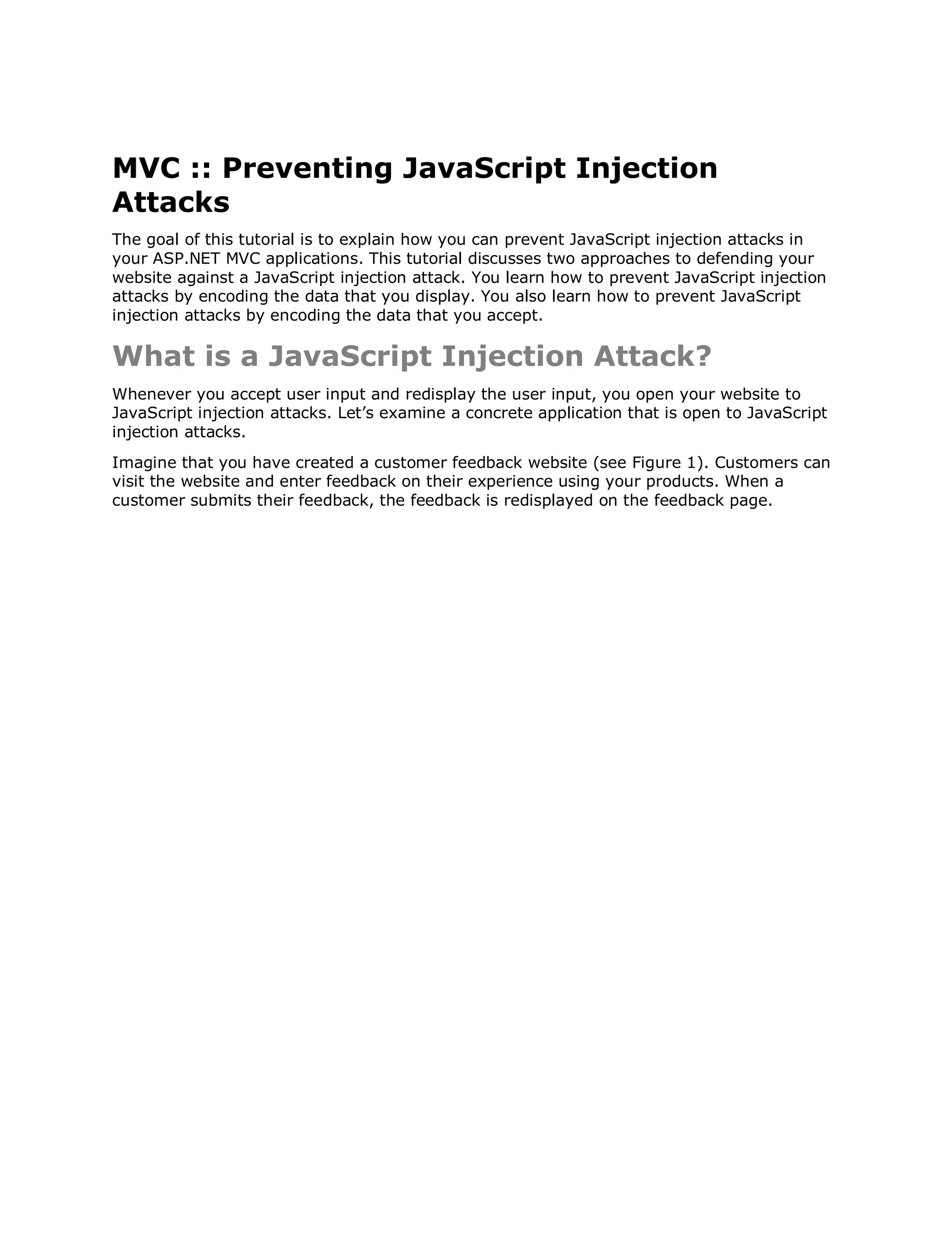 MVC :: Preventing JavaScript Injection Attacks The goal of this tutorial is to explain how you can prevent JavaScript injection attacks in your ASP.NET MVC applications. This tutorial discusses two approaches to defending your website against a JavaScript injection attack. You learn how to prevent JavaScript injection attacks by encoding the data that you display. You also learn how to prevent JavaScript injection attacks by encoding the data that you accept. What is a JavaScript Injection Attack? Whenever you accept user input and redisplay the user input, you open your website to JavaScript injection attacks. Let’s examine a concrete application that is open to JavaScript injection attacks. Imagine that you have created a customer feedback website (see Figure 1). Customers can visit the website and enter feedback on their experience using your products. When a customer submits their feedback, the feedback is redisplayed on the feedback page. 