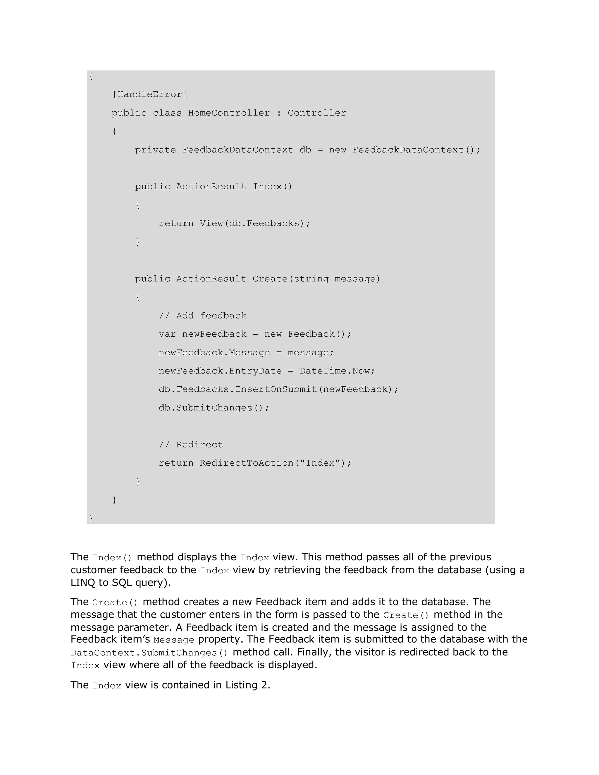 { [HandleError] public class HomeController : Controller { private FeedbackDataContext db = new FeedbackDataContext(); public ActionResult Index() { return View(db.Feedbacks); } public ActionResult Create(string message) { // Add feedback var newFeedback = new Feedback(); newFeedback.Message = message; newFeedback.EntryDate = DateTime.Now; db.Feedbacks.InsertOnSubmit(newFeedback); db.SubmitChanges(); // Redirect return RedirectToAction("Index"); } } } The Index() method displays the Index view. This method passes all of the previous customer feedback to the Index view by retrieving the feedback from the database (using a LINQ to SQL query). The Create() method creates a new Feedback item and adds it to the database. The message that the customer enters in the form is passed to the Create() method in the message parameter. A Feedback item is created and the message is assigned to the Feedback item’s Message property. The Feedback item is submitted to the database with the DataContext.SubmitChanges() method call. Finally, the visitor is redirected back to the Index view where all of the feedback is displayed. The Index view is contained in Listing 2. 