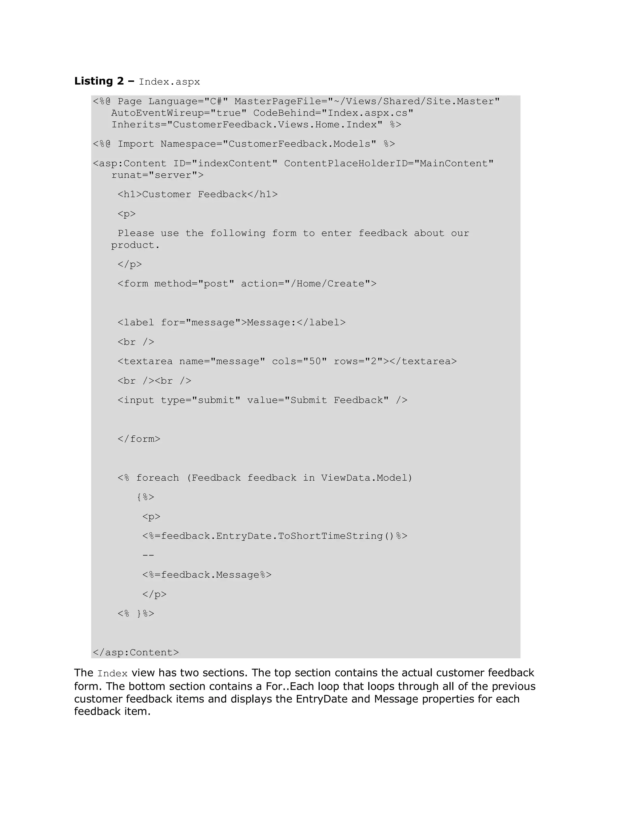 Listing 2 – Index.aspx <%@ Page Language="C#" MasterPageFile="~/Views/Shared/Site.Master" AutoEventWireup="true" CodeBehind="Index.aspx.cs" Inherits="CustomerFeedback.Views.Home.Index" %> <%@ Import Namespace="CustomerFeedback.Models" %> <asp:Content ID="indexContent" ContentPlaceHolderID="MainContent" runat="server"> <h1>Customer Feedback</h1> <p> Please use the following form to enter feedback about our product. </p> <form method="post" action="/Home/Create"> <label for="message">Message:</label> <br /> <textarea name="message" cols="50" rows="2"></textarea> <br /><br /> <input type="submit" value="Submit Feedback" /> </form> <% foreach (Feedback feedback in ViewData.Model) {%> <p> <%=feedback.EntryDate.ToShortTimeString()%> -- <%=feedback.Message%> </p> <% }%> </asp:Content> The Index view has two sections. The top section contains the actual customer feedback form. The bottom section contains a For..Each loop that loops through all of the previous customer feedback items and displays the EntryDate and Message properties for each feedback item. 
