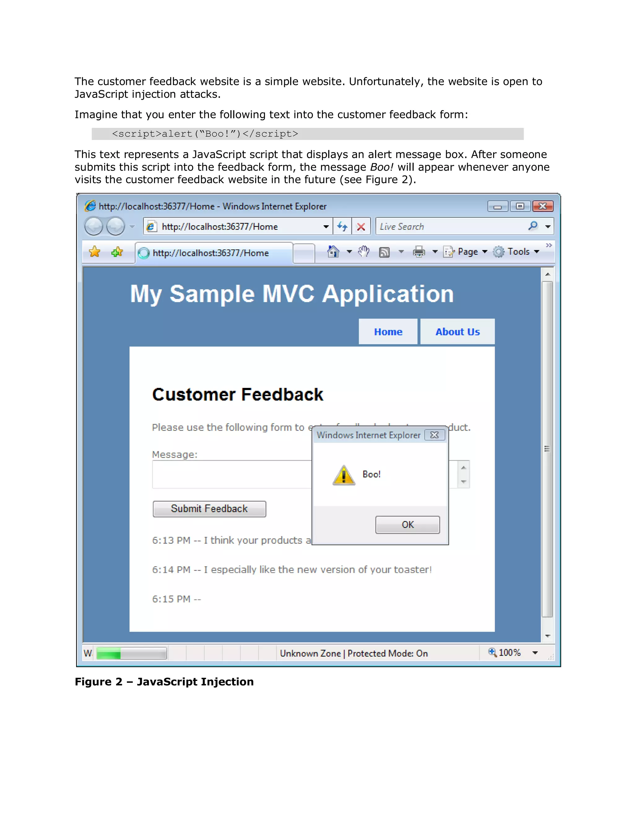 The customer feedback website is a simple website. Unfortunately, the website is open to JavaScript injection attacks. Imagine that you enter the following text into the customer feedback form: <script>alert(“Boo!”)</script> This text represents a JavaScript script that displays an alert message box. After someone submits this script into the feedback form, the message Boo! will appear whenever anyone visits the customer feedback website in the future (see Figure 2). Figure 2 – JavaScript Injection 