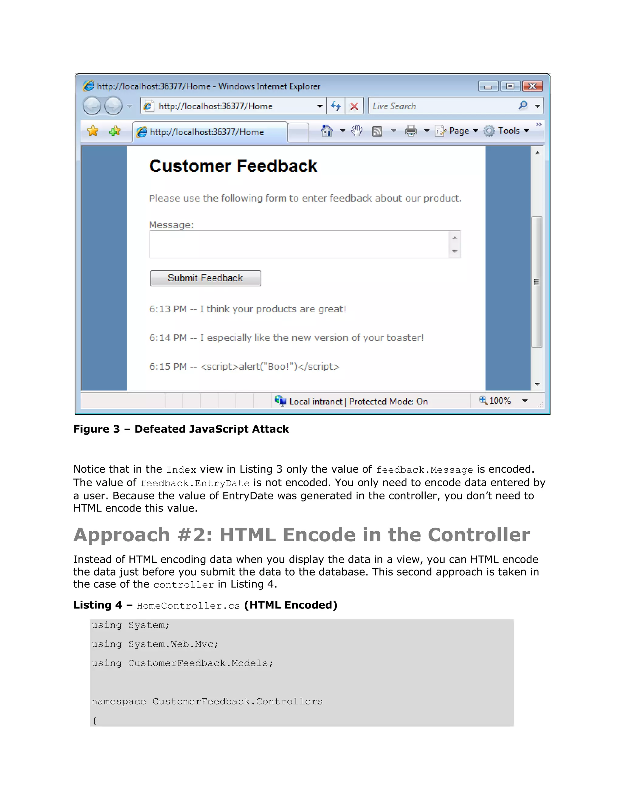 Figure 3 – Defeated JavaScript Attack Notice that in the Index view in Listing 3 only the value of feedback.Message is encoded. The value of feedback.EntryDate is not encoded. You only need to encode data entered by a user. Because the value of EntryDate was generated in the controller, you don’t need to HTML encode this value. Approach #2: HTML Encode in the Controller Instead of HTML encoding data when you display the data in a view, you can HTML encode the data just before you submit the data to the database. This second approach is taken in the case of the controller in Listing 4. Listing 4 – HomeController.cs (HTML Encoded) using System; using System.Web.Mvc; using CustomerFeedback.Models; namespace CustomerFeedback.Controllers { 