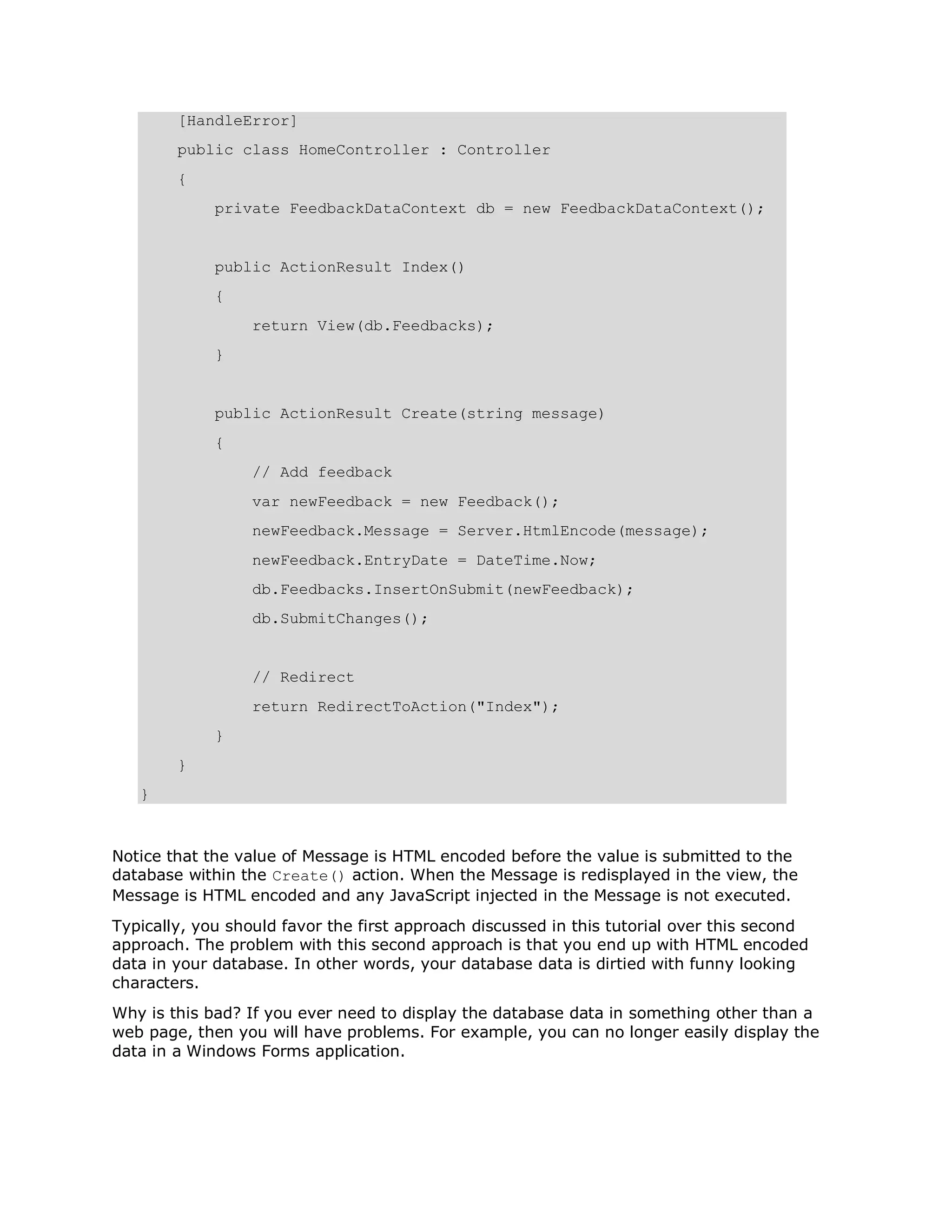 [HandleError] public class HomeController : Controller { private FeedbackDataContext db = new FeedbackDataContext(); public ActionResult Index() { return View(db.Feedbacks); } public ActionResult Create(string message) { // Add feedback var newFeedback = new Feedback(); newFeedback.Message = Server.HtmlEncode(message); newFeedback.EntryDate = DateTime.Now; db.Feedbacks.InsertOnSubmit(newFeedback); db.SubmitChanges(); // Redirect return RedirectToAction("Index"); } } } Notice that the value of Message is HTML encoded before the value is submitted to the database within the Create() action. When the Message is redisplayed in the view, the Message is HTML encoded and any JavaScript injected in the Message is not executed. Typically, you should favor the first approach discussed in this tutorial over this second approach. The problem with this second approach is that you end up with HTML encoded data in your database. In other words, your database data is dirtied with funny looking characters. Why is this bad? If you ever need to display the database data in something other than a web page, then you will have problems. For example, you can no longer easily display the data in a Windows Forms application. 