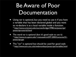 Be Aware of Poor
        Documentation
•   Using var is optional, but you need to use it if you have
    a variable that has been declared global and you want
    to re-declare it as a local variable inside a function.
    * http://www.cs.brown.edu/courses/bridge/1998/res/javascript/
    javascript-tutorial.html

•   The word var is optional (but it’s good style to use it)
    * http://www.cis.upenn.edu/~matuszek/cit597-2003/Lectures/21-
    javascript.ppt

•   The "var" is optional but should be used for good style
    * http://www.acm.uiuc.edu/webmonkeys/javascript/variables.html
 