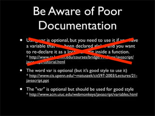 Be Aware of Poor
        Documentation
•   Using var is optional, but you need to use it if you have
    a variable that has been declared global and you want
    to re-declare it as a local variable inside a function.
    * http://www.cs.brown.edu/courses/bridge/1998/res/javascript/
    javascript-tutorial.html

•   The word var is optional (but it’s good style to use it)
    * http://www.cis.upenn.edu/~matuszek/cit597-2003/Lectures/21-
    javascript.ppt

•   The "var" is optional but should be used for good style
    * http://www.acm.uiuc.edu/webmonkeys/javascript/variables.html
 