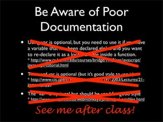 Be Aware of Poor
        Documentation
•   Using var is optional, but you need to use it if you have
    a variable that has been declared global and you want
    to re-declare it as a local variable inside a function.
    * http://www.cs.brown.edu/courses/bridge/1998/res/javascript/
    javascript-tutorial.html

•   The word var is optional (but it’s good style to use it)
    * http://www.cis.upenn.edu/~matuszek/cit597-2003/Lectures/21-
    javascript.ppt

•   The "var" is optional but should be used for good style
    * http://www.acm.uiuc.edu/webmonkeys/javascript/variables.html

       See me after class!
 
