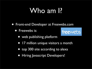 Who am I?
• Front-end Developer at Freewebs.com
 • Freewebs is:
   • web publishing platform
   • 17 million unique visitors a month
   • top 300 site according to alexa
   • Hiring Javascript Developers!
 