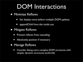 DOM Interactions
• Minimize Reﬂows
     •   Set display: none; before multiple DOM updates

     •   appendChild from the inside out

• Mitigate Reﬂows
 •   Prevent reﬂows from cascading

 •   Absolutely position if necessary

• Manage Reﬂows
 •   Consider faking more complex DOM structures with
     simpler dynamic structures (onScroll)
 