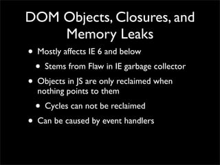 DOM Objects, Closures, and
          Memory Leaks
• Mostly affects IE 6 and below
 • Stems from Flaw in IE garbage collector
• Objects in JS are only reclaimed when
   nothing points to them
  • Cycles can not be reclaimed
• Can be caused by event handlers
 