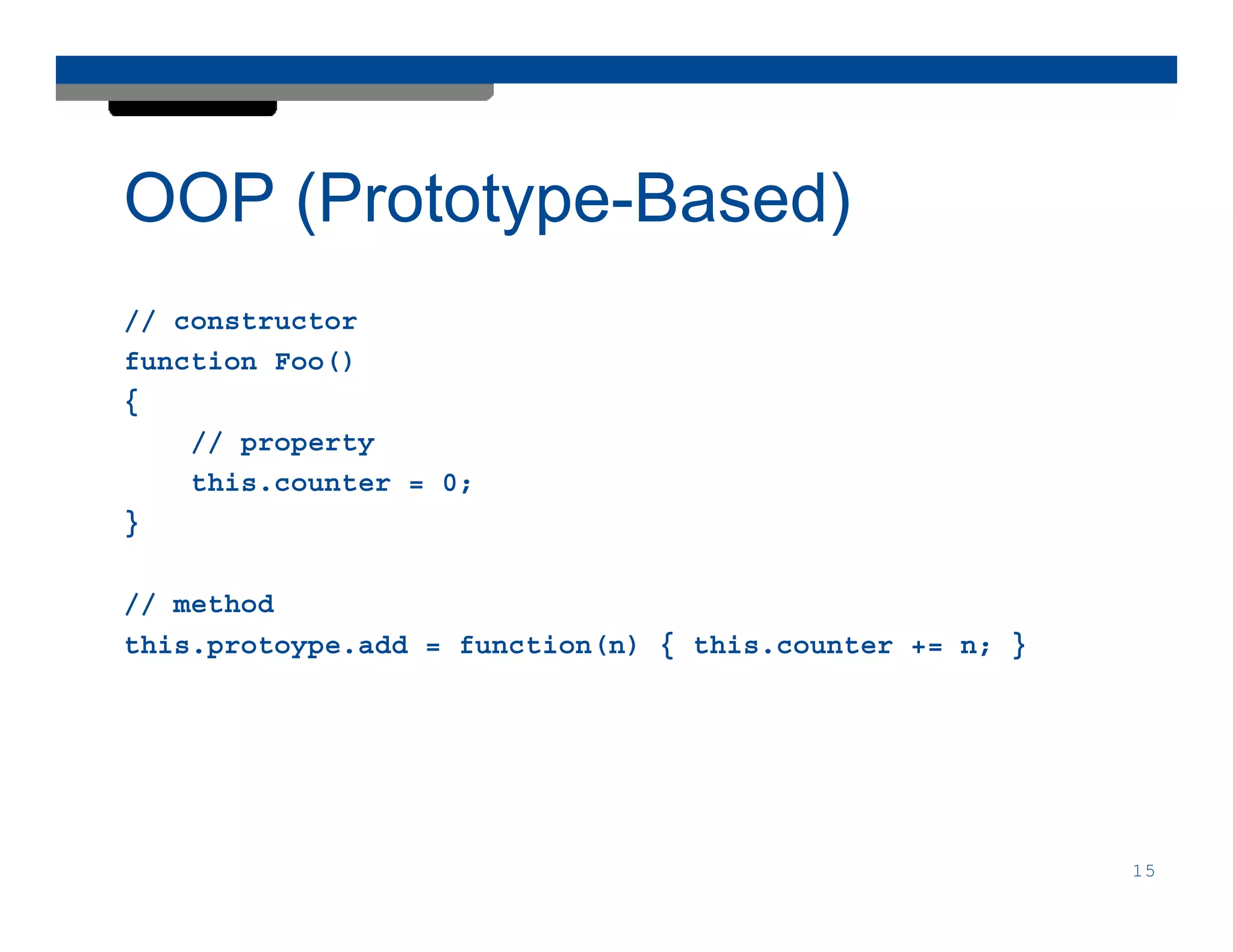 OOP (Prototype-Based)
// constructor
function Foo()
{
    // property
    this.counter = 0;
}

// method
this.protoype.add = function(n) { this.counter += n; }




                                                         15
 