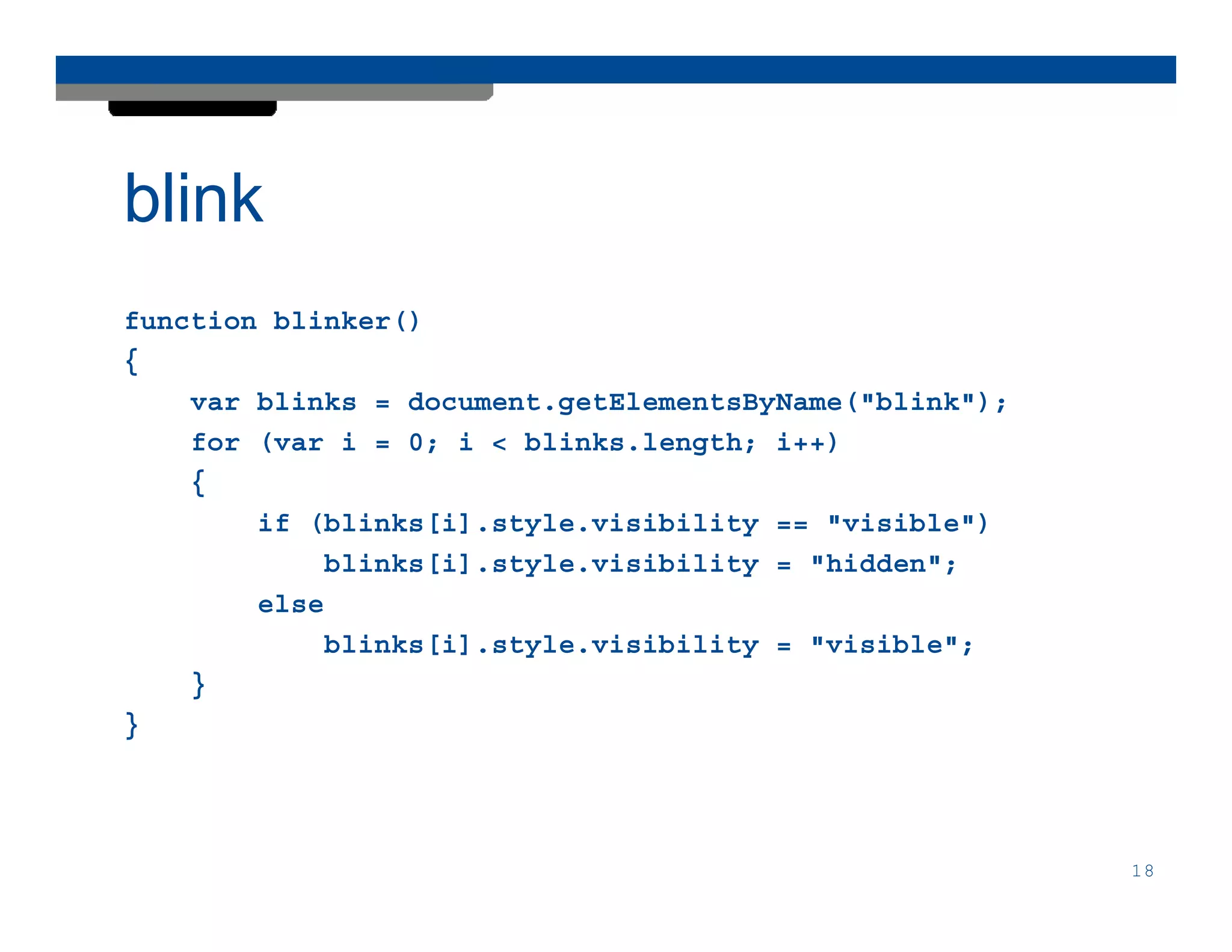 blink
function blinker()
{
    var blinks = document.getElementsByName("blink");
    for (var i = 0; i < blinks.length; i++)
    {
        if (blinks[i].style.visibility == "visible")
            blinks[i].style.visibility = "hidden";
        else
            blinks[i].style.visibility = "visible";
    }
}




                                                        18
 