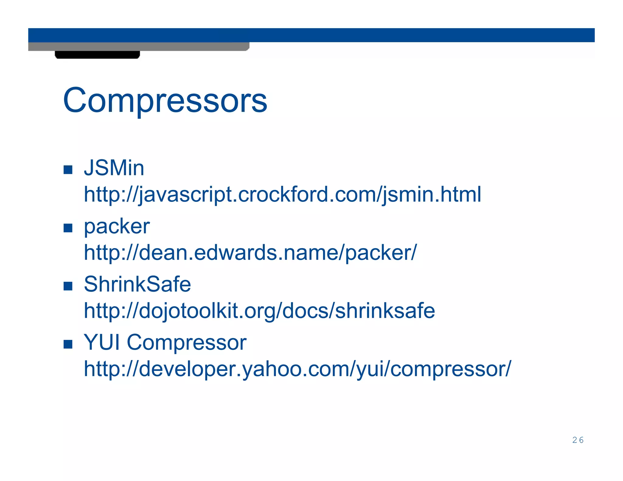 Compressors
 JSMin
 http://javascript.crockford.com/jsmin.html
 packer
 http://dean.edwards.name/packer/
 ShrinkSafe
 http://dojotoolkit.org/docs/shrinksafe
 YUI Compressor
 http://developer.yahoo.com/yui/compressor/


                                              26
 