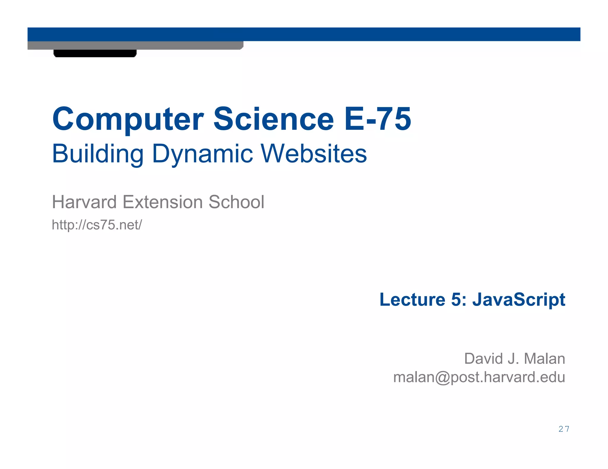 Computer Science E-75
Building Dynamic Websites
Harvard Extension School
http://cs75.net/




                            Lecture 5: JavaScript


                                     David J. Malan
                             malan@post.harvard.edu


                                                  27
 